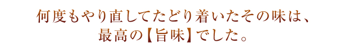 何度もやり直してたどり着いたその味は、最高の【旨味】でした